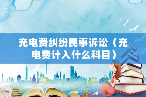充電費糾紛民事訴訟（充電費計入什么科目）