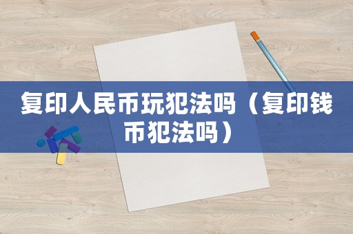 復(fù)印人民幣玩犯法嗎（復(fù)印錢幣犯法嗎）