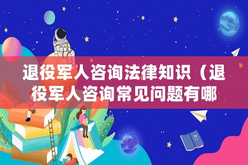 退役軍人咨詢法律知識（退役軍人咨詢常見問題有哪些）