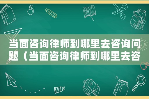 當面咨詢律師到哪里去咨詢問題（當面咨詢律師到哪里去咨詢）