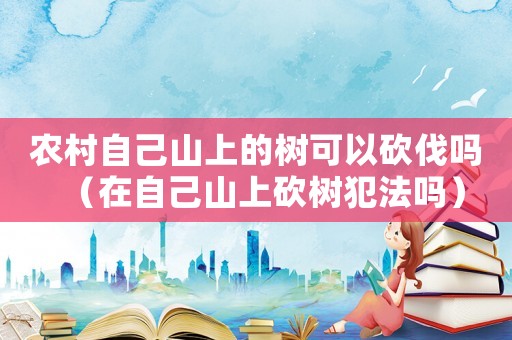 農村自己山上的樹可以砍伐嗎（在自己山上砍樹犯法嗎）