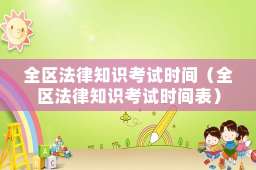 全區(qū)法律知識(shí)考試時(shí)間（全區(qū)法律知識(shí)考試時(shí)間表）