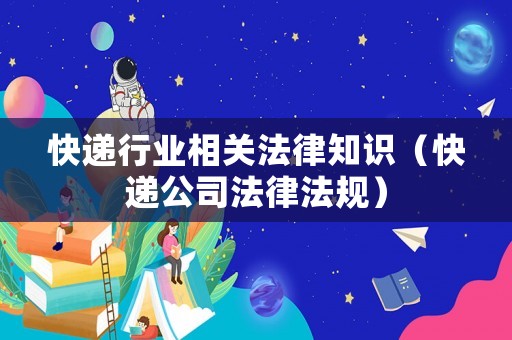 快遞行業(yè)相關(guān)法律知識(shí)（快遞公司法律法規(guī)）