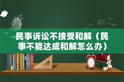 民事訴訟不接受和解（民事不能達成和解怎么辦）