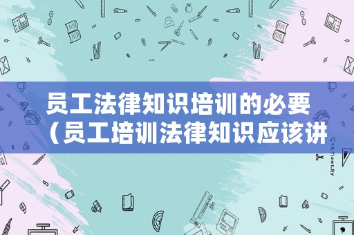 員工法律知識培訓的必要（員工培訓法律知識應該講點什么）