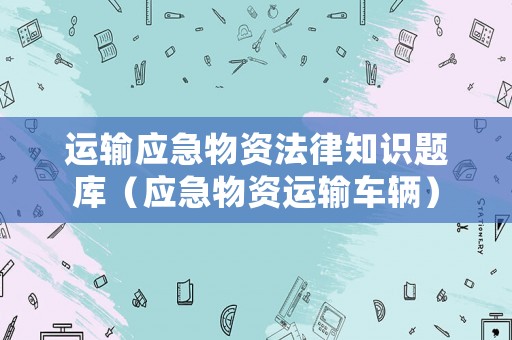 運輸應急物資法律知識題庫（應急物資運輸車輛）