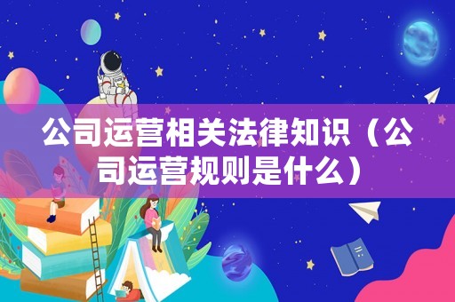 公司運營相關法律知識（公司運營規則是什么）