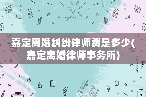 嘉定離婚糾紛律師費(fèi)是多少(嘉定離婚律師事務(wù)所)