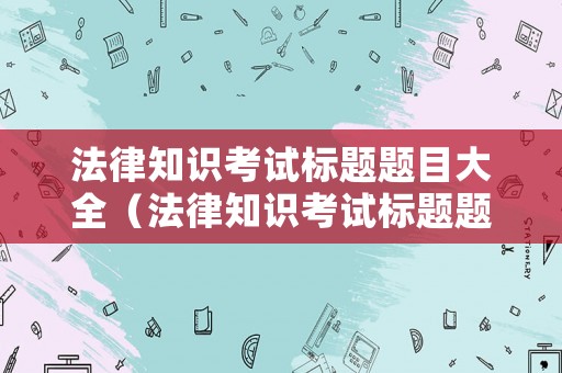 法律知識考試標題題目大全（法律知識考試標題題目大全集）