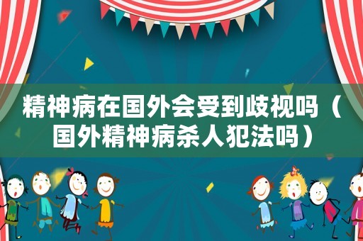 精神病在國外會受到歧視嗎（國外精神病殺人犯法嗎）