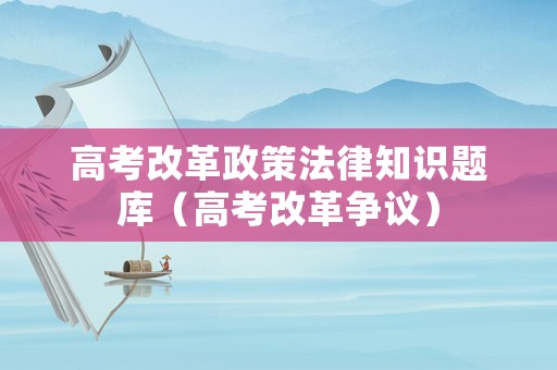 高考改革政策法律知識(shí)題庫(kù)（高考改革爭(zhēng)議）