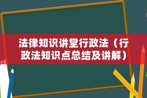 法律知識講堂行政法（行政法知識點總結及講解）