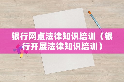 銀行網點法律知識培訓（銀行開展法律知識培訓）