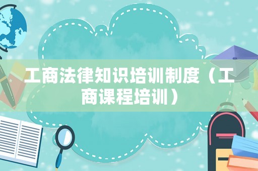 工商法律知識培訓制度（工商課程培訓）