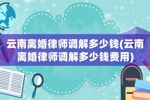 云南離婚律師調解多少錢(云南離婚律師調解多少錢費用)