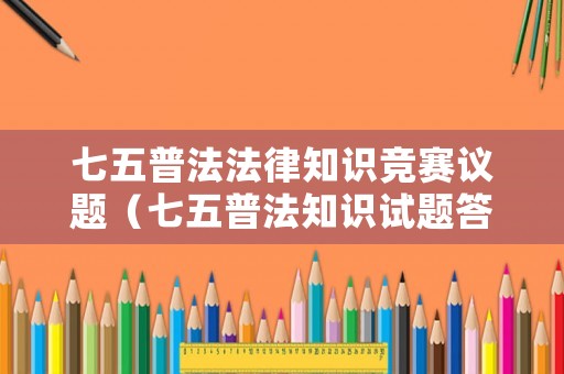 七五普法法律知識競賽議題（七五普法知識試題答案）