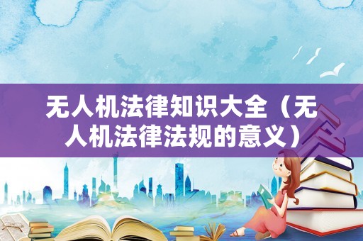 無人機法律知識大全（無人機法律法規的意義）