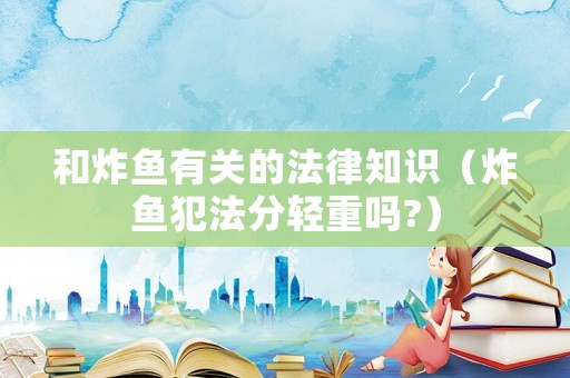 和炸魚有關(guān)的法律知識（炸魚犯法分輕重嗎?）