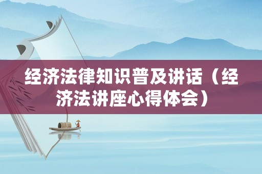 經(jīng)濟(jì)法律知識(shí)普及講話（經(jīng)濟(jì)法講座心得體會(huì)）