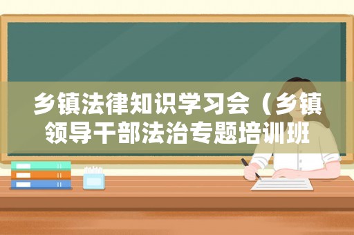 鄉(xiāng)鎮(zhèn)法律知識學習會（鄉(xiāng)鎮(zhèn)領導干部法治專題培訓班）