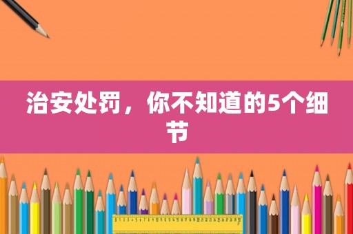 治安處罰，你不知道的5個(gè)細(xì)節(jié)