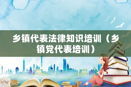 鄉鎮代表法律知識培訓（鄉鎮黨代表培訓）