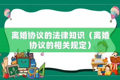 離婚協議的法律知識（離婚協議的相關規定）
