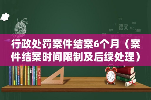 行政處罰案件結(jié)案6個(gè)月（案件結(jié)案時(shí)間限制及后續(xù)處理）
