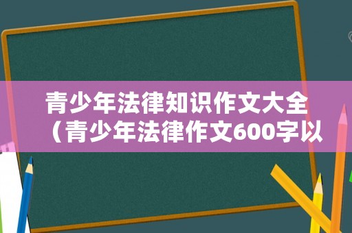 青少年法律知識作文大全（青少年法律作文600字以上）
