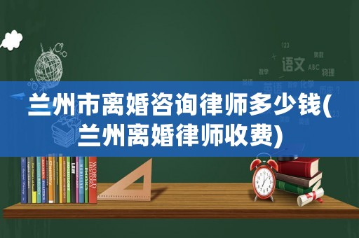 蘭州市離婚咨詢律師多少錢(蘭州離婚律師收費)