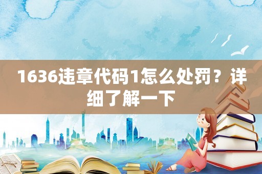 1636違章代碼1怎么處罰？詳細(xì)了解一下