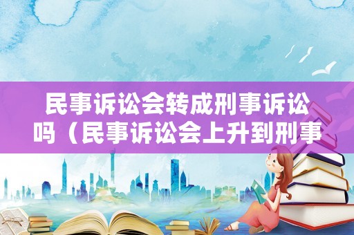 民事訴訟會(huì)轉(zhuǎn)成刑事訴訟嗎（民事訴訟會(huì)上升到刑事訴訟嗎）