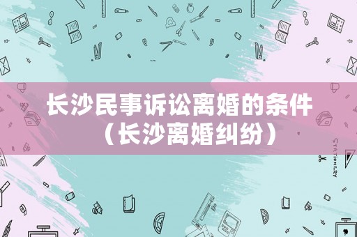 長沙民事訴訟離婚的條件（長沙離婚糾紛）