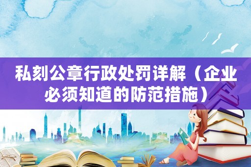 私刻公章行政處罰詳解（企業必須知道的防范措施）