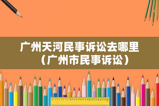 廣州天河民事訴訟去哪里（廣州市民事訴訟）