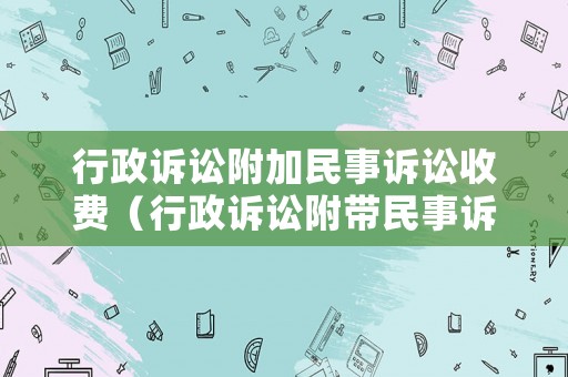 行政訴訟附加民事訴訟收費（行政訴訟附帶民事訴訟的范文）