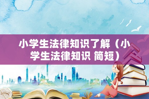 小學生法律知識了解（小學生法律知識 簡短）