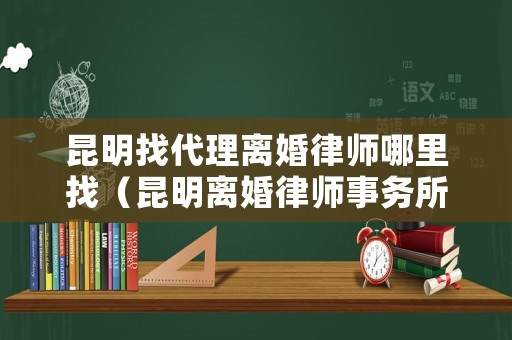 昆明找代理離婚律師哪里找（昆明離婚律師事務所排名前十位）