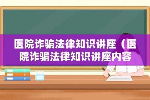 醫(yī)院詐騙法律知識(shí)講座（醫(yī)院詐騙法律知識(shí)講座內(nèi)容）