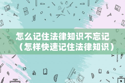 怎么記住法律知識不忘記（怎樣快速記住法律知識）