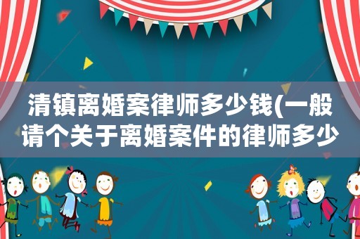 清鎮(zhèn)離婚案律師多少錢(qián)(一般請(qǐng)個(gè)關(guān)于離婚案件的律師多少錢(qián))