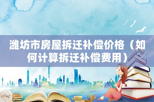 濰坊市房屋拆遷補償價格（如何計算拆遷補償費用）