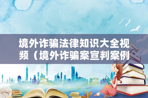 境外詐騙法律知識大全視頻（境外詐騙案宣判案例）