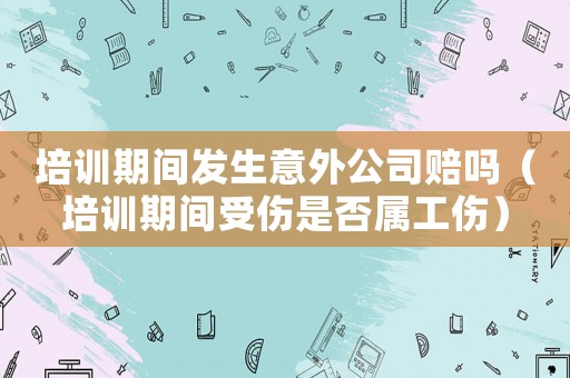 培訓期間發生意外公司賠嗎（培訓期間受傷是否屬工傷）