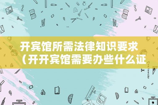 開賓館所需法律知識要求（開開賓館需要辦些什么證）