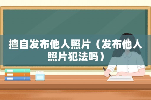 擅自發布他人照片（發布他人照片犯法嗎）