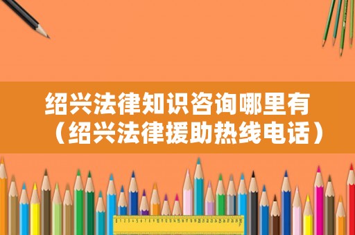 紹興法律知識咨詢哪里有（紹興法律援助熱線電話）
