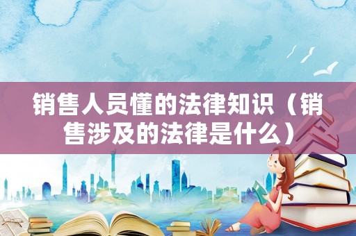 銷售人員懂的法律知識（銷售涉及的法律是什么）