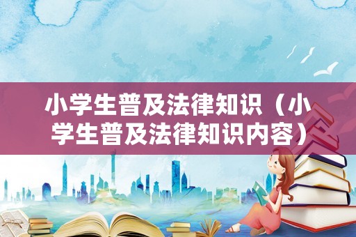 小學生普及法律知識（小學生普及法律知識內容）