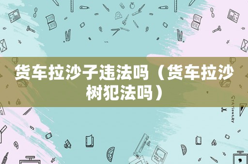 貨車拉沙子違法嗎（貨車拉沙樹犯法嗎）